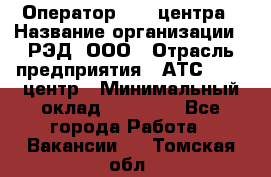 Оператор Call-центра › Название организации ­ РЭД, ООО › Отрасль предприятия ­ АТС, call-центр › Минимальный оклад ­ 45 000 - Все города Работа » Вакансии   . Томская обл.